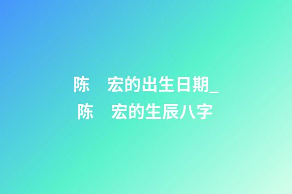 陈　宏的出生日期_ 陈　宏的生辰八字